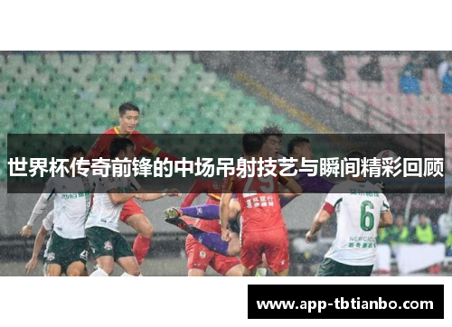 世界杯传奇前锋的中场吊射技艺与瞬间精彩回顾