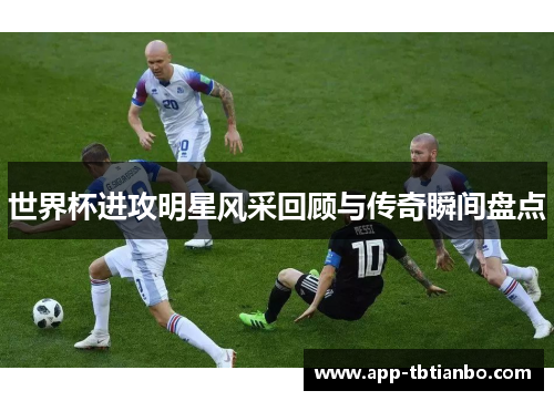 世界杯进攻明星风采回顾与传奇瞬间盘点 世界杯进攻明星风采回顾与传奇瞬间盘点