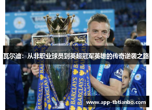 瓦尔迪:从非职业球员到英超冠军英雄的传奇逆袭之路 瓦尔迪:从非职业球员到英超冠军英雄的传奇逆袭之路