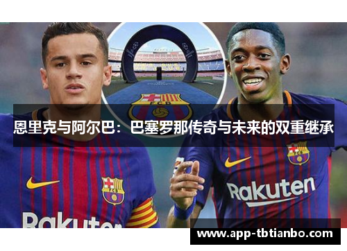 恩里克与阿尔巴：巴塞罗那传奇与未来的双重继承