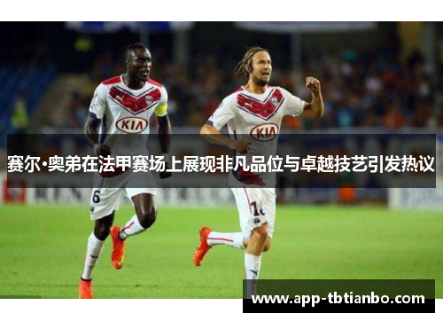 赛尔·奥弟在法甲赛场上展现非凡品位与卓越技艺引发热议 赛尔·奥弟在法甲赛场上展现非凡品位与卓越技艺引发热议