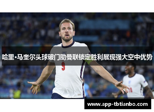 哈里·马奎尔头球破门助曼联锁定胜利展现强大空中优势