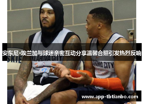 安东尼·埃兰加与球迷亲密互动分享温馨合照引发热烈反响 安东尼·埃兰加与球迷亲密互动分享温馨合照引发热烈反响