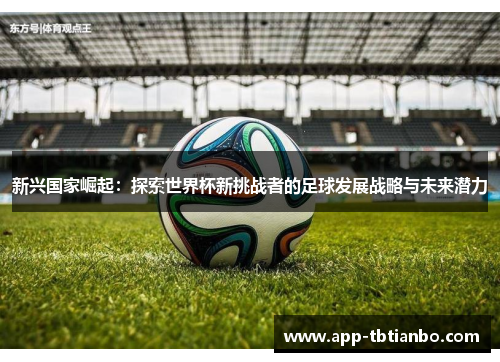 新兴国家崛起:探索世界杯新挑战者的足球发展战略与未来潜力 新兴国家崛起:探索世界杯新挑战者的足球发展战略与未来潜力