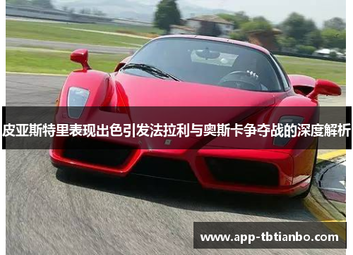皮亚斯特里表现出色引发法拉利与奥斯卡争夺战的深度解析 皮亚斯特里表现出色引发法拉利与奥斯卡争夺战的深度解析
