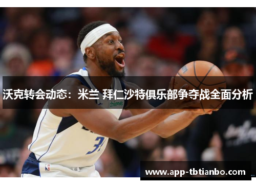 沃克转会动态：米兰 拜仁沙特俱乐部争夺战全面分析