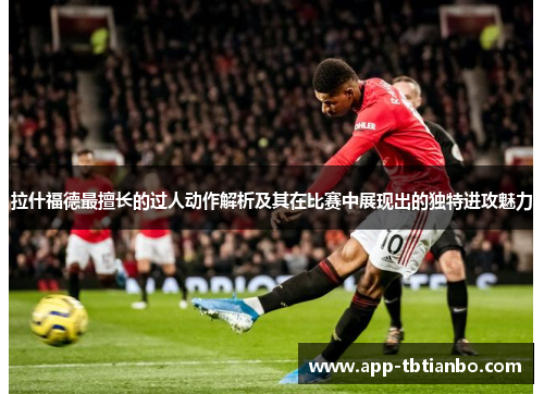 拉什福德最擅长的过人动作解析及其在比赛中展现出的独特进攻魅力