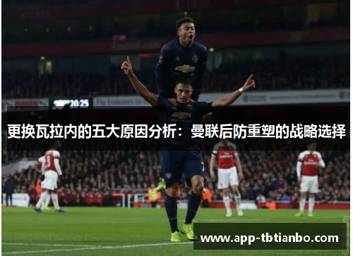 更换瓦拉内的五大原因分析：曼联后防重塑的战略选择